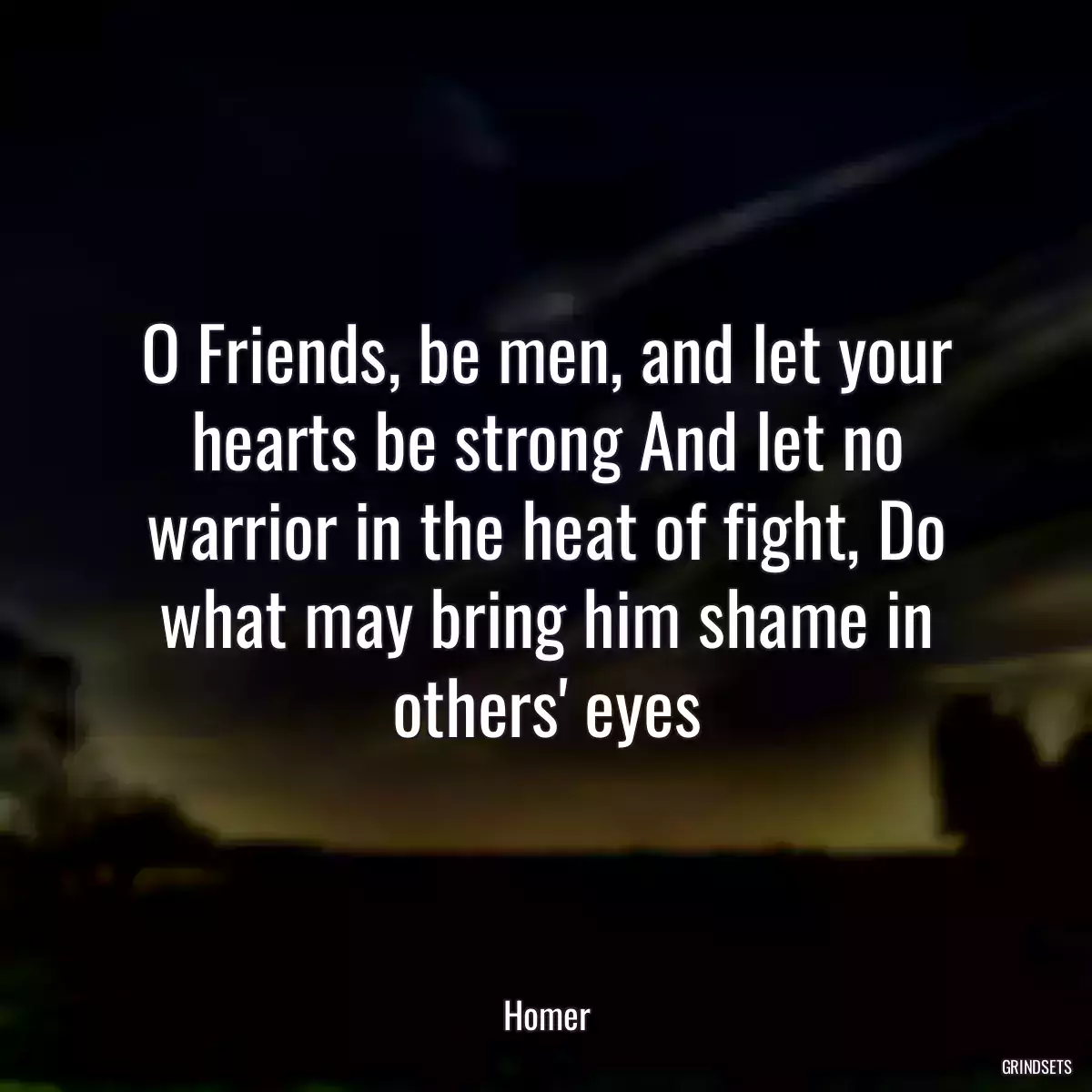 O Friends, be men, and let your hearts be strong And let no warrior in the heat of fight, Do what may bring him shame in others\' eyes