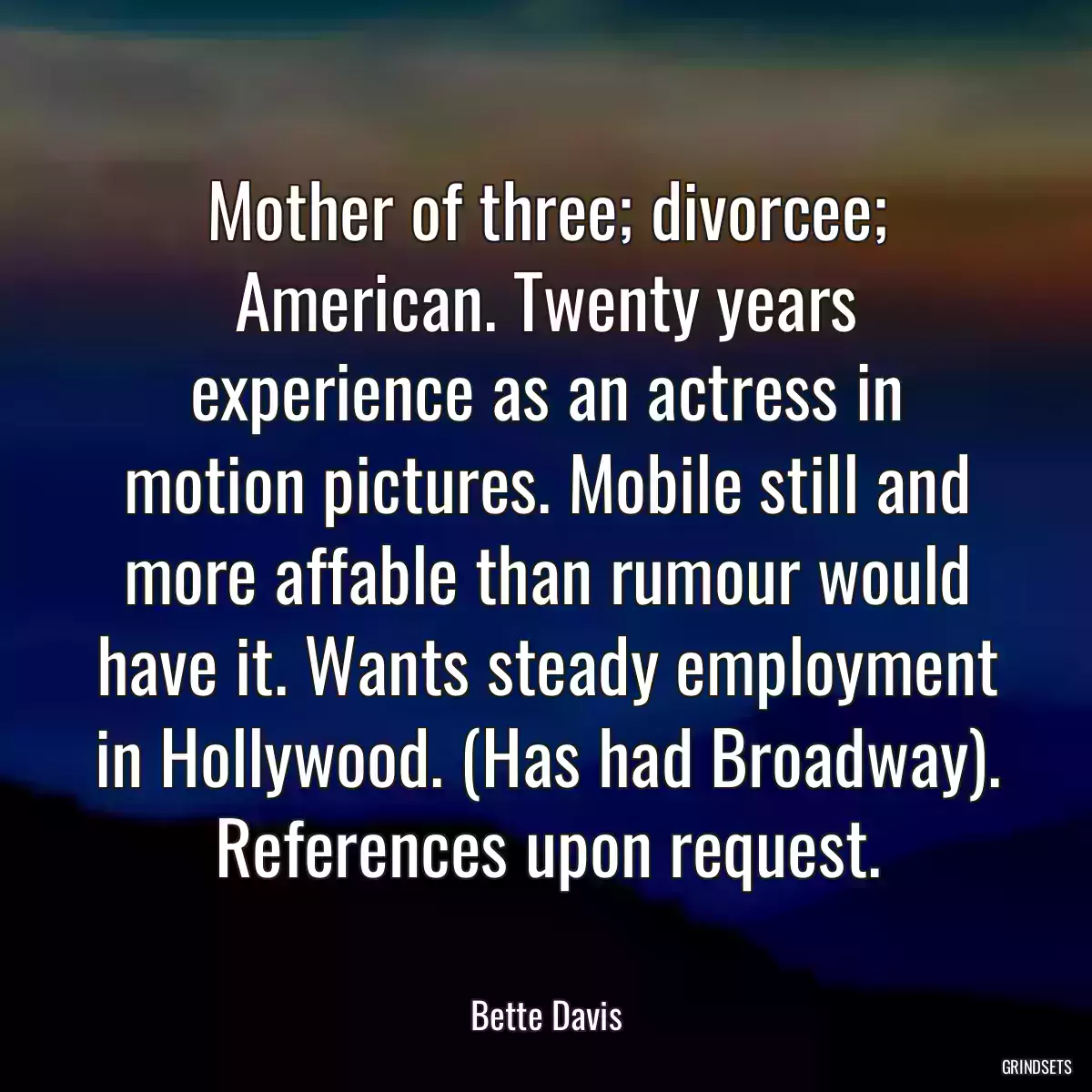 Mother of three; divorcee; American. Twenty years experience as an actress in motion pictures. Mobile still and more affable than rumour would have it. Wants steady employment in Hollywood. (Has had Broadway). References upon request.