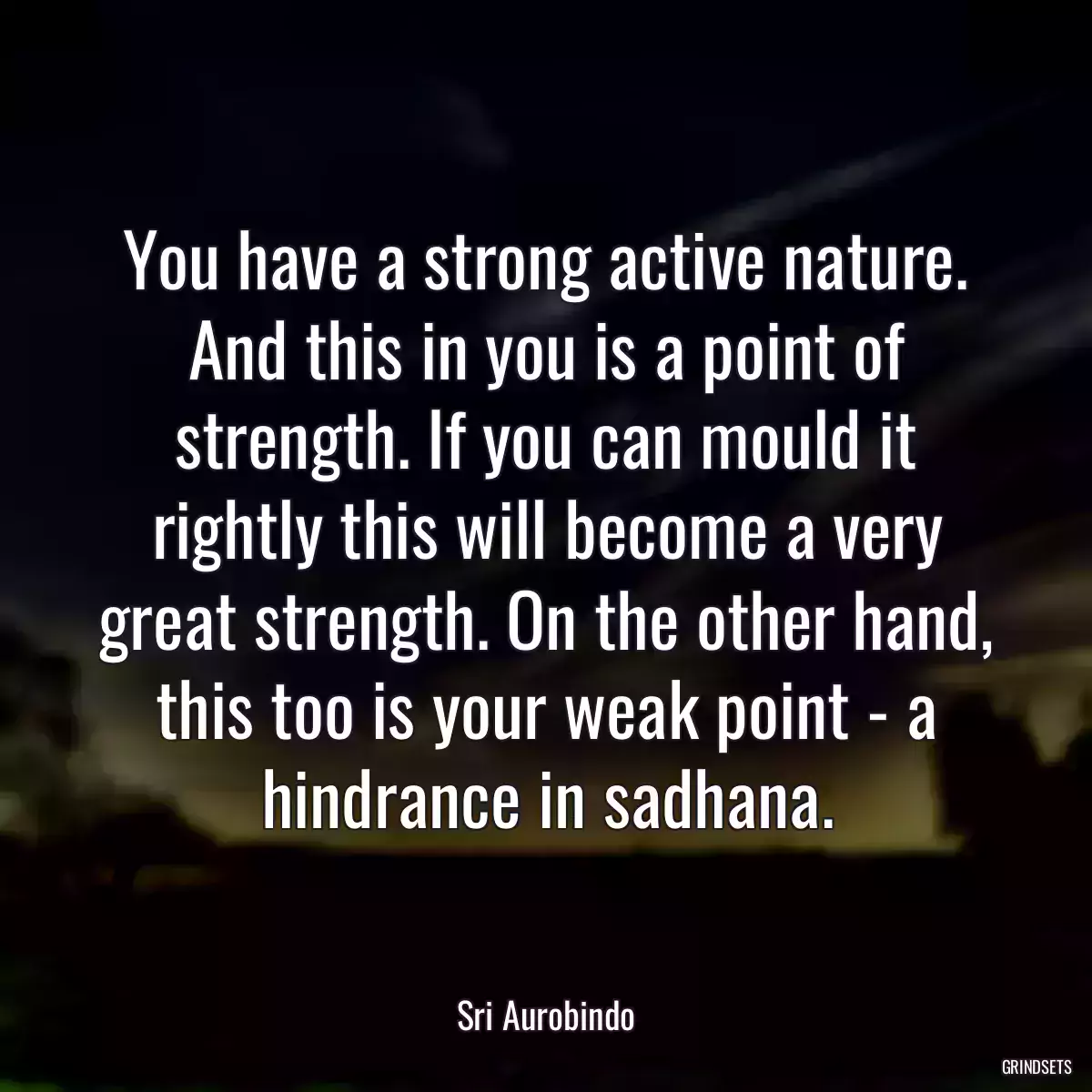 You have a strong active nature. And this in you is a point of strength. If you can mould it rightly this will become a very great strength. On the other hand, this too is your weak point - a hindrance in sadhana.