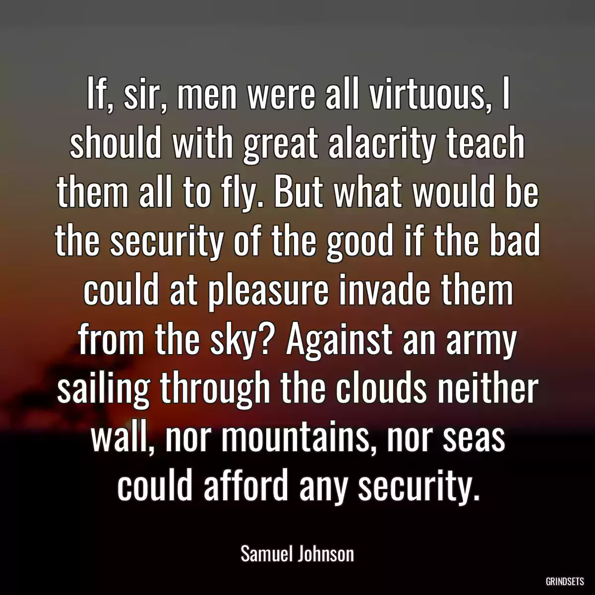 If, sir, men were all virtuous, I should with great alacrity teach them all to fly. But what would be the security of the good if the bad could at pleasure invade them from the sky? Against an army sailing through the clouds neither wall, nor mountains, nor seas could afford any security.