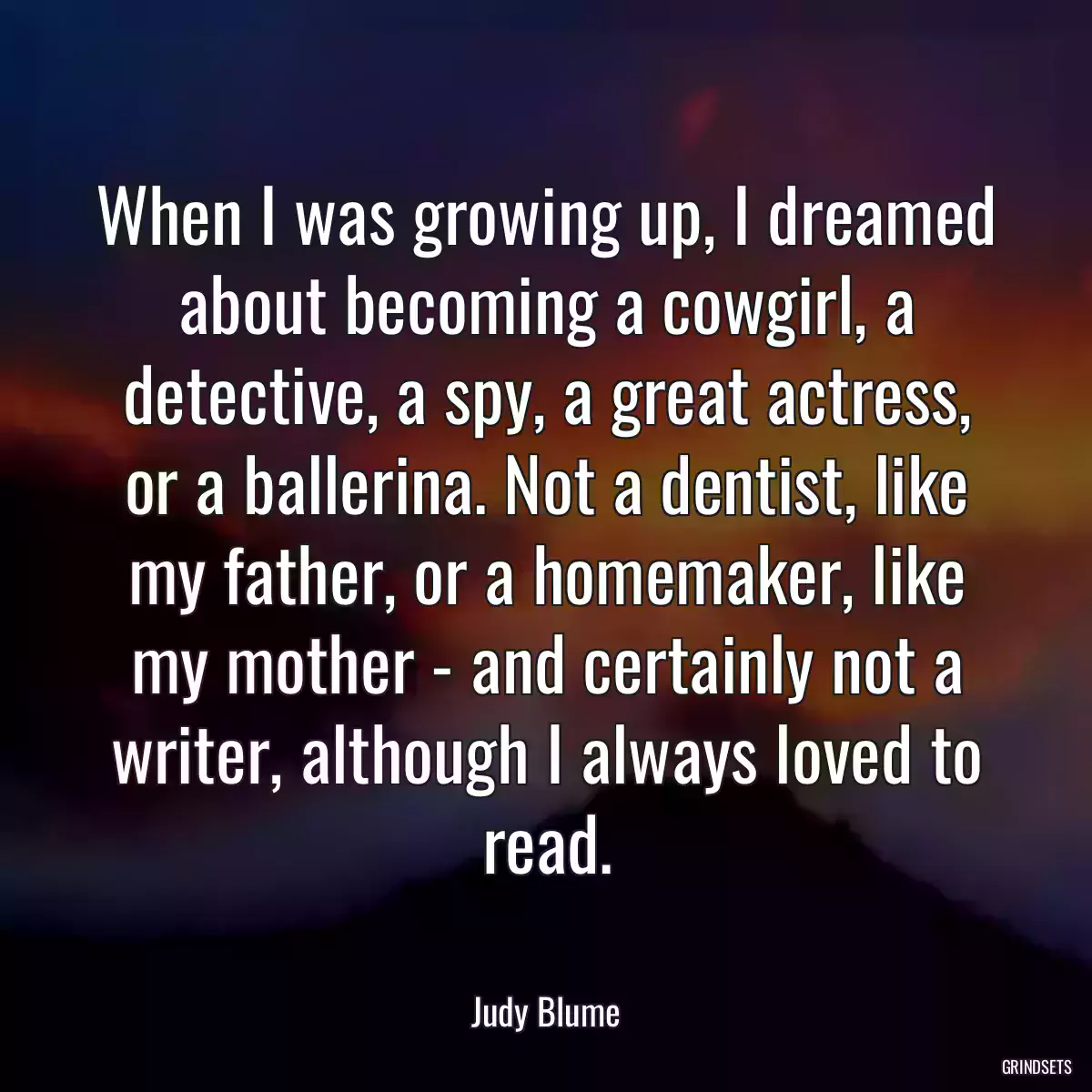 When I was growing up, I dreamed about becoming a cowgirl, a detective, a spy, a great actress, or a ballerina. Not a dentist, like my father, or a homemaker, like my mother - and certainly not a writer, although I always loved to read.