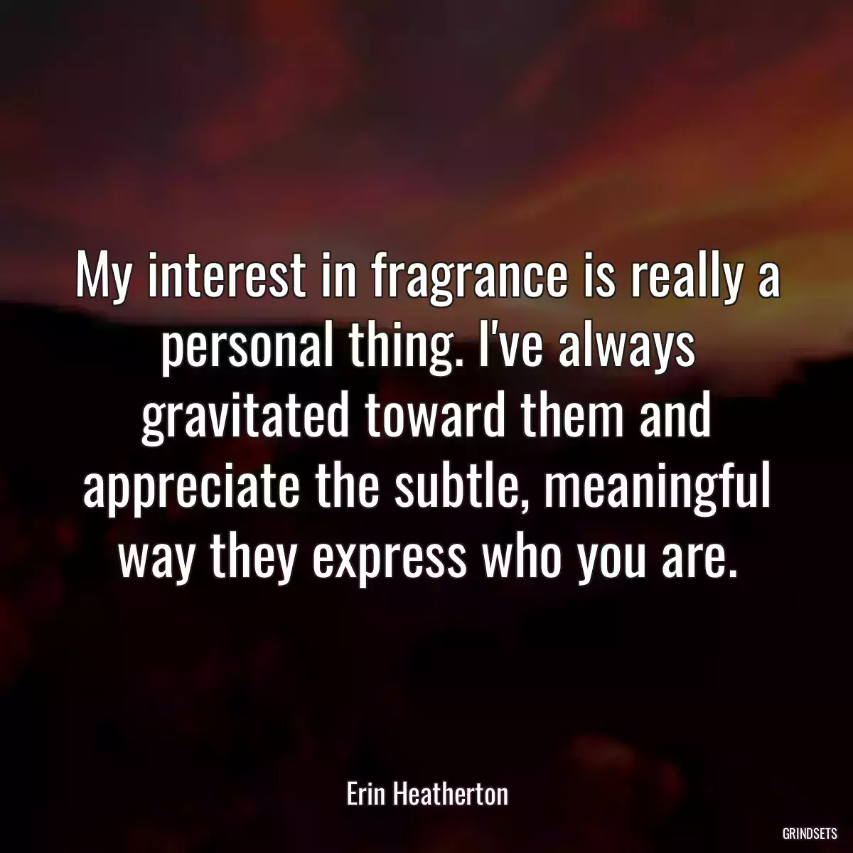 My interest in fragrance is really a personal thing. I\'ve always gravitated toward them and appreciate the subtle, meaningful way they express who you are.