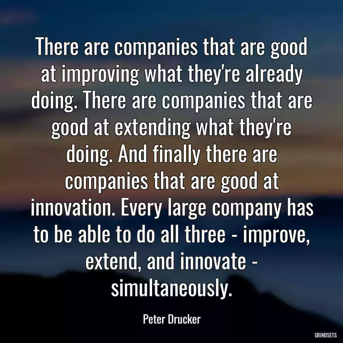 There are companies that are good at improving what they\'re already doing. There are companies that are good at extending what they\'re doing. And finally there are companies that are good at innovation. Every large company has to be able to do all three - improve, extend, and innovate - simultaneously.