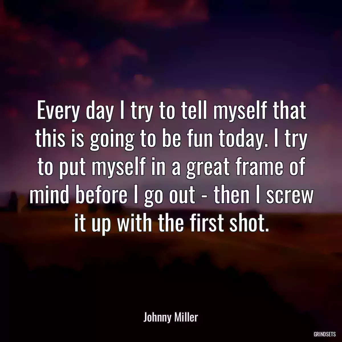 Every day I try to tell myself that this is going to be fun today. I try to put myself in a great frame of mind before I go out - then I screw it up with the first shot.