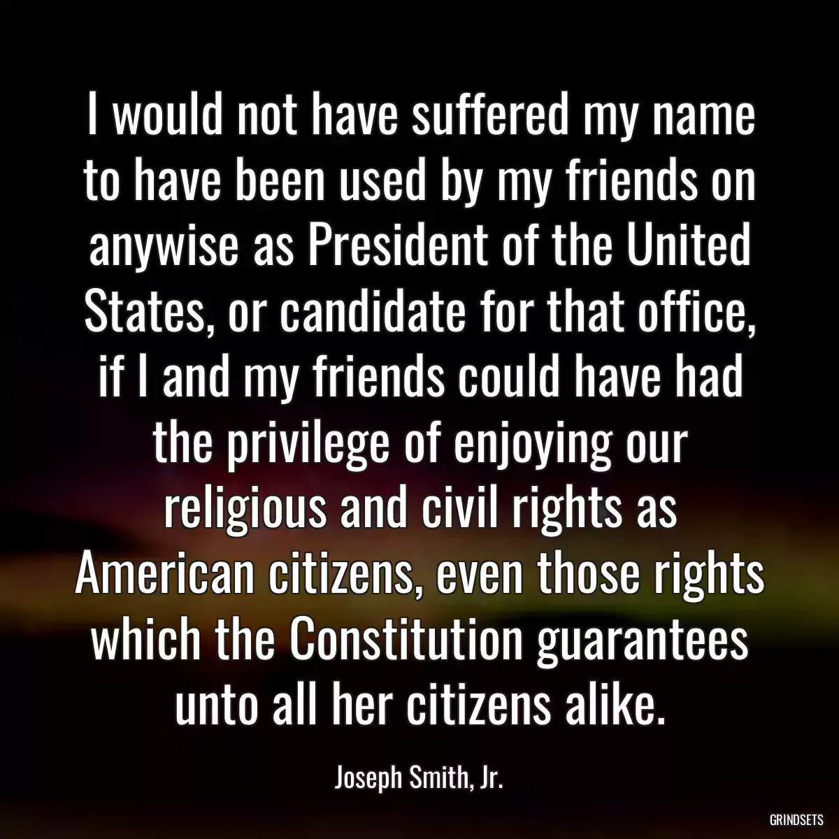 I would not have suffered my name to have been used by my friends on anywise as President of the United States, or candidate for that office, if I and my friends could have had the privilege of enjoying our religious and civil rights as American citizens, even those rights which the Constitution guarantees unto all her citizens alike.