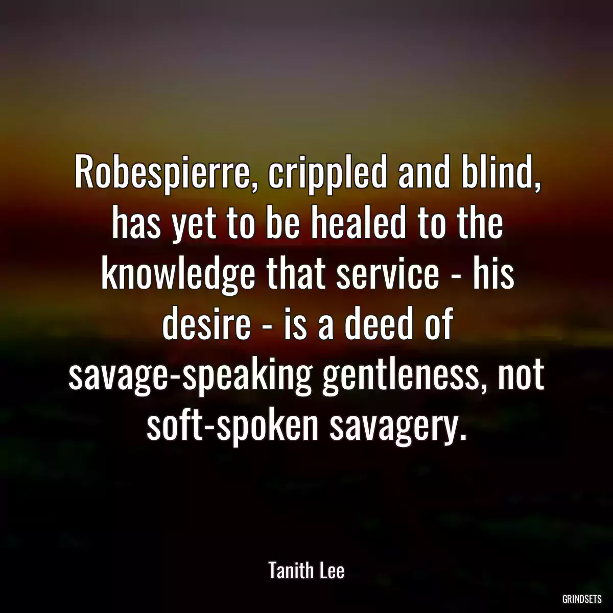 Robespierre, crippled and blind, has yet to be healed to the knowledge that service - his desire - is a deed of savage-speaking gentleness, not soft-spoken savagery.