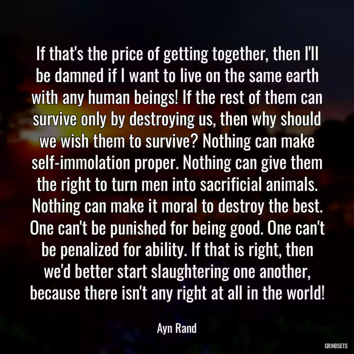 If that\'s the price of getting together, then I\'ll be damned if I want to live on the same earth with any human beings! If the rest of them can survive only by destroying us, then why should we wish them to survive? Nothing can make self-immolation proper. Nothing can give them the right to turn men into sacrificial animals. Nothing can make it moral to destroy the best. One can\'t be punished for being good. One can\'t be penalized for ability. If that is right, then we\'d better start slaughtering one another, because there isn\'t any right at all in the world!