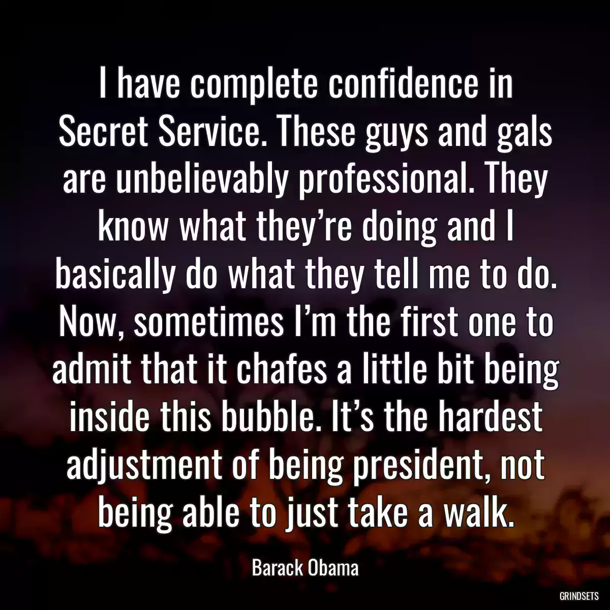 I have complete confidence in Secret Service. These guys and gals are unbelievably professional. They know what they’re doing and I basically do what they tell me to do. Now, sometimes I’m the first one to admit that it chafes a little bit being inside this bubble. It’s the hardest adjustment of being president, not being able to just take a walk.