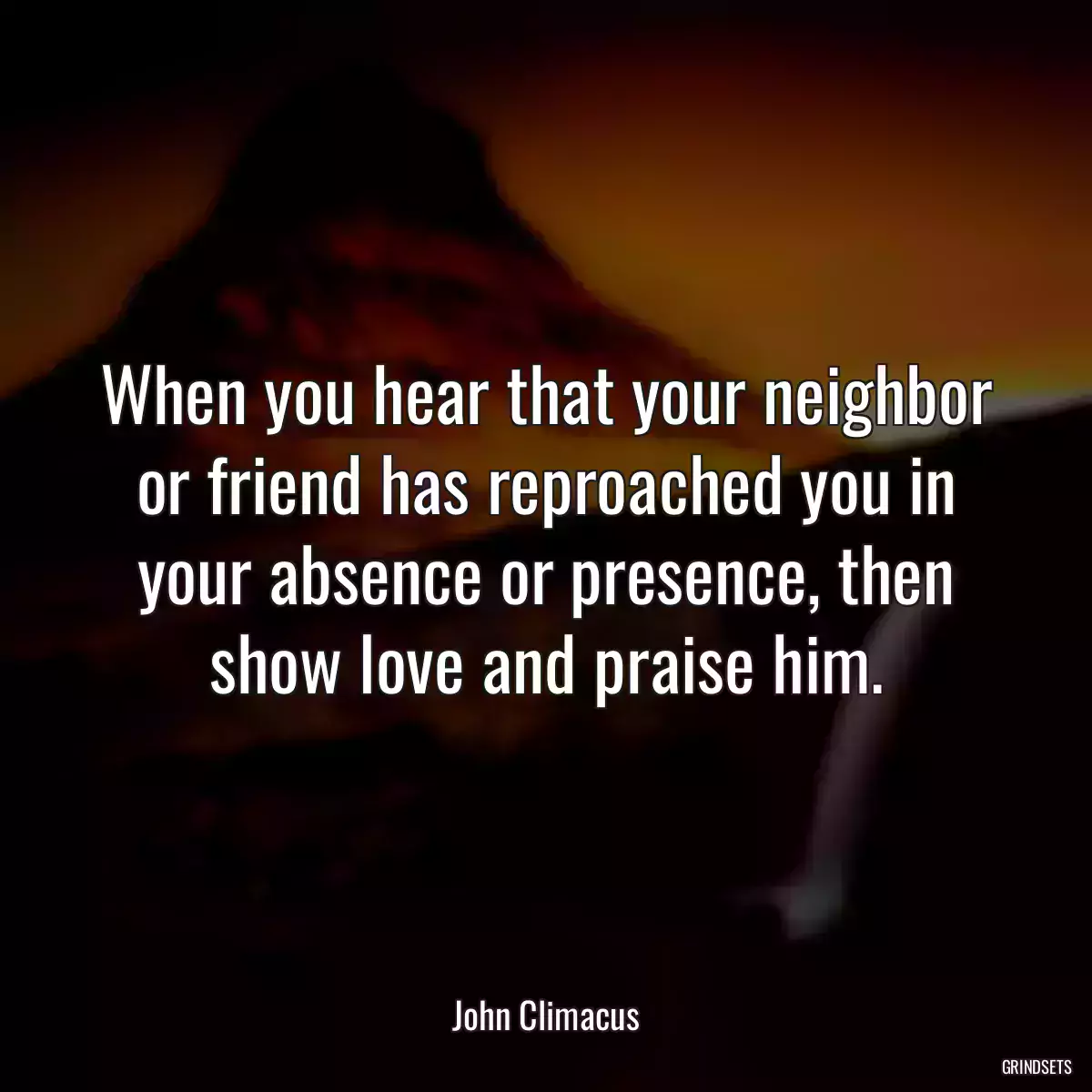 When you hear that your neighbor or friend has reproached you in your absence or presence, then show love and praise him.