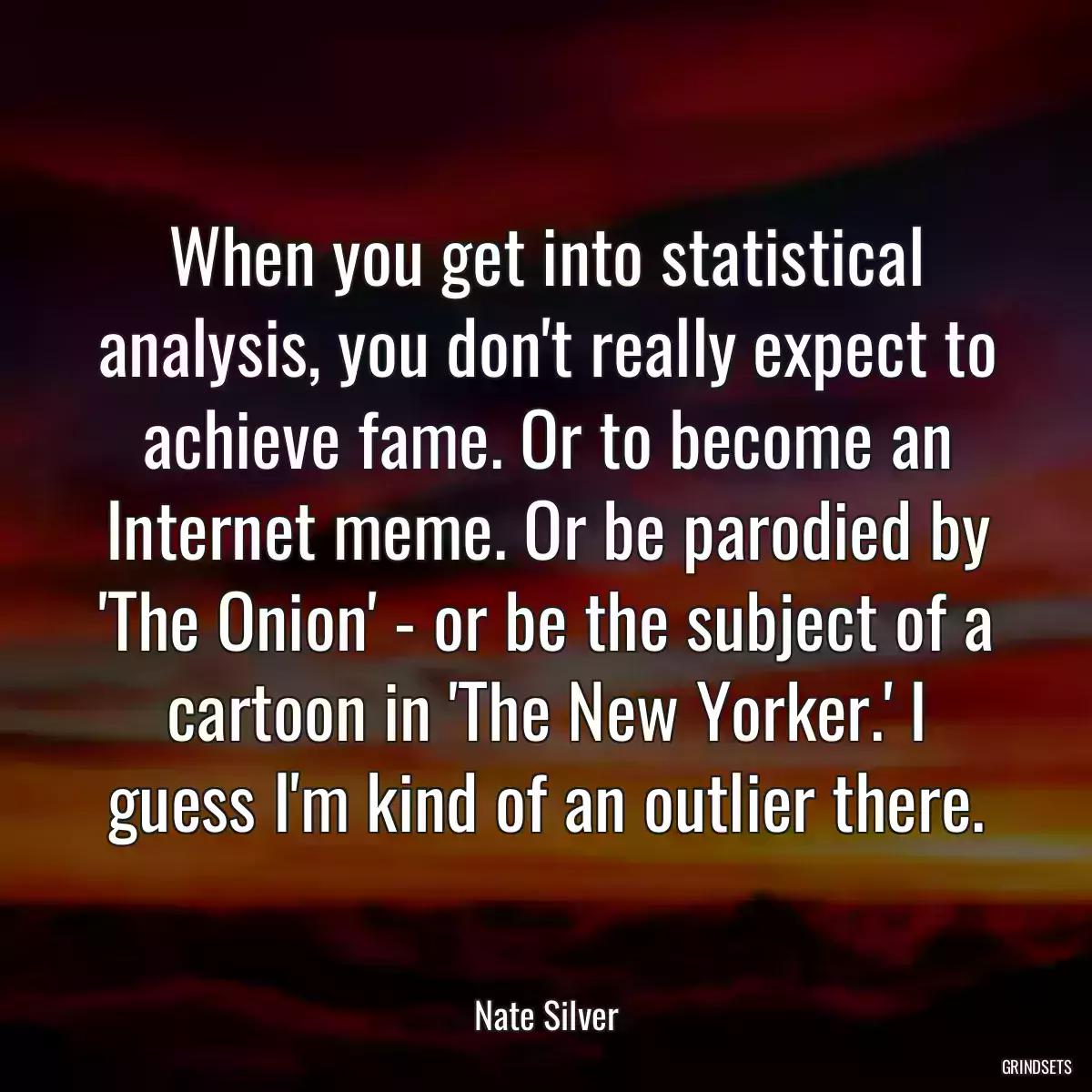 When you get into statistical analysis, you don\'t really expect to achieve fame. Or to become an Internet meme. Or be parodied by \'The Onion\' - or be the subject of a cartoon in \'The New Yorker.\' I guess I\'m kind of an outlier there.