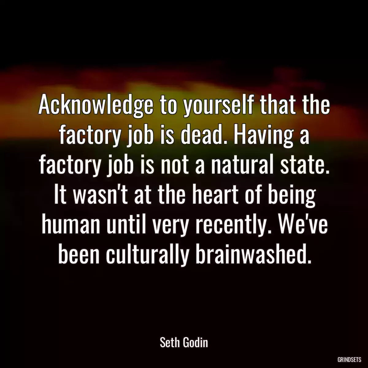 Acknowledge to yourself that the factory job is dead. Having a factory job is not a natural state. It wasn\'t at the heart of being human until very recently. We\'ve been culturally brainwashed.