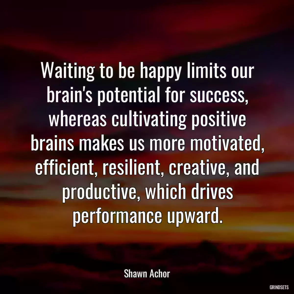 Waiting to be happy limits our brain\'s potential for success, whereas cultivating positive brains makes us more motivated, efficient, resilient, creative, and productive, which drives performance upward.