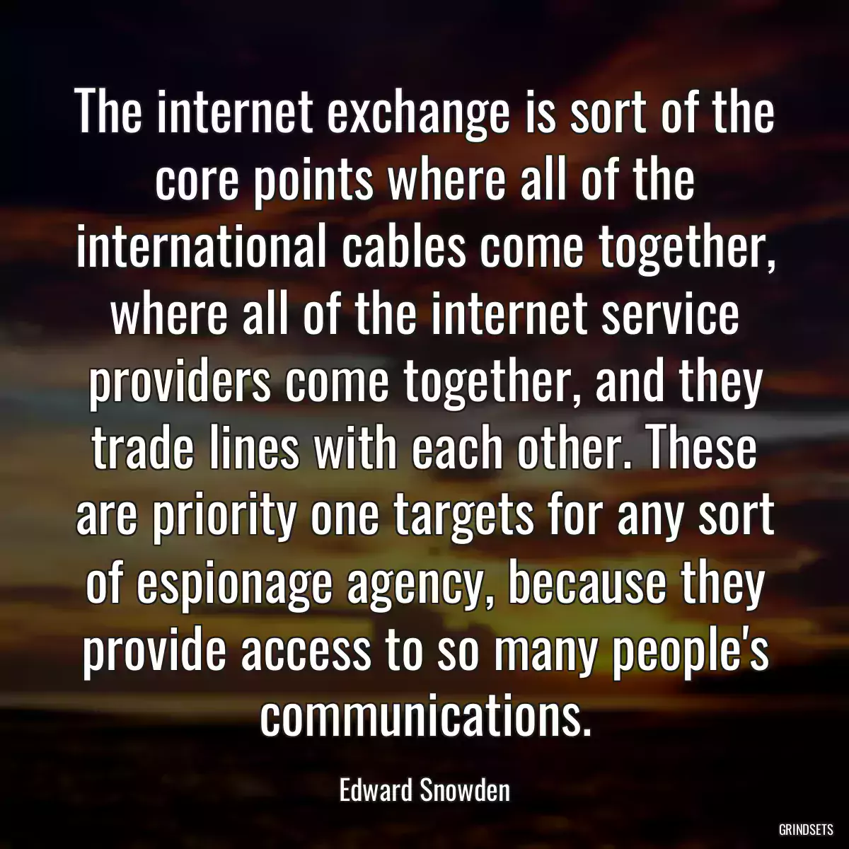 The internet exchange is sort of the core points where all of the international cables come together, where all of the internet service providers come together, and they trade lines with each other. These are priority one targets for any sort of espionage agency, because they provide access to so many people\'s communications.