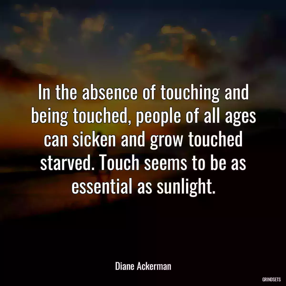 In the absence of touching and being touched, people of all ages can sicken and grow touched starved. Touch seems to be as essential as sunlight.