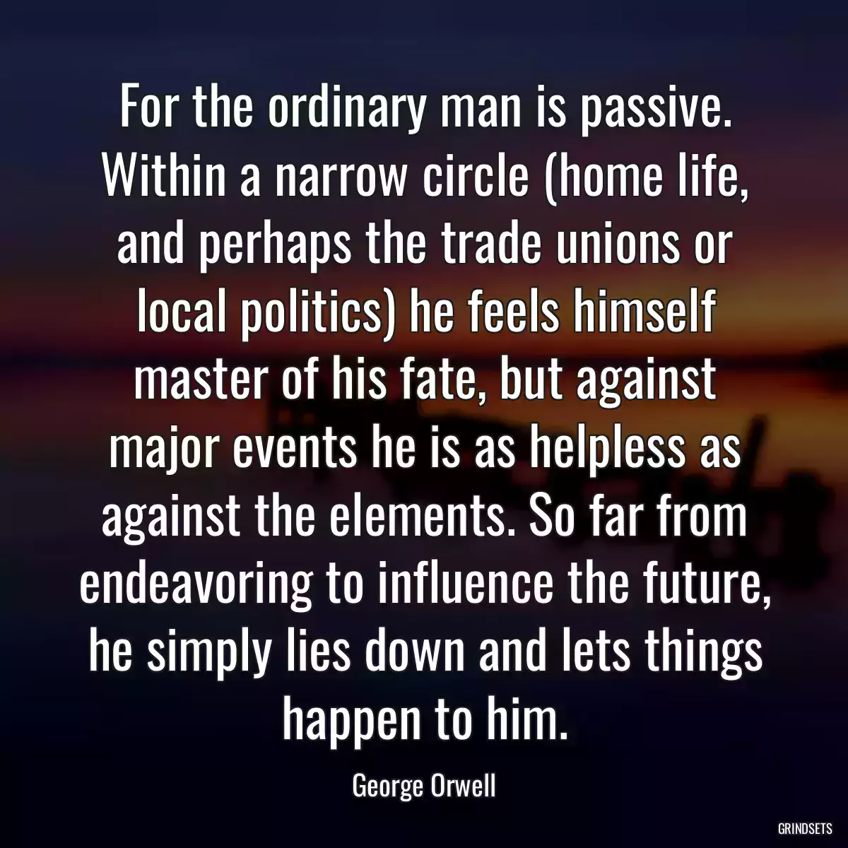 For the ordinary man is passive. Within a narrow circle (home life, and perhaps the trade unions or local politics) he feels himself master of his fate, but against major events he is as helpless as against the elements. So far from endeavoring to influence the future, he simply lies down and lets things happen to him.