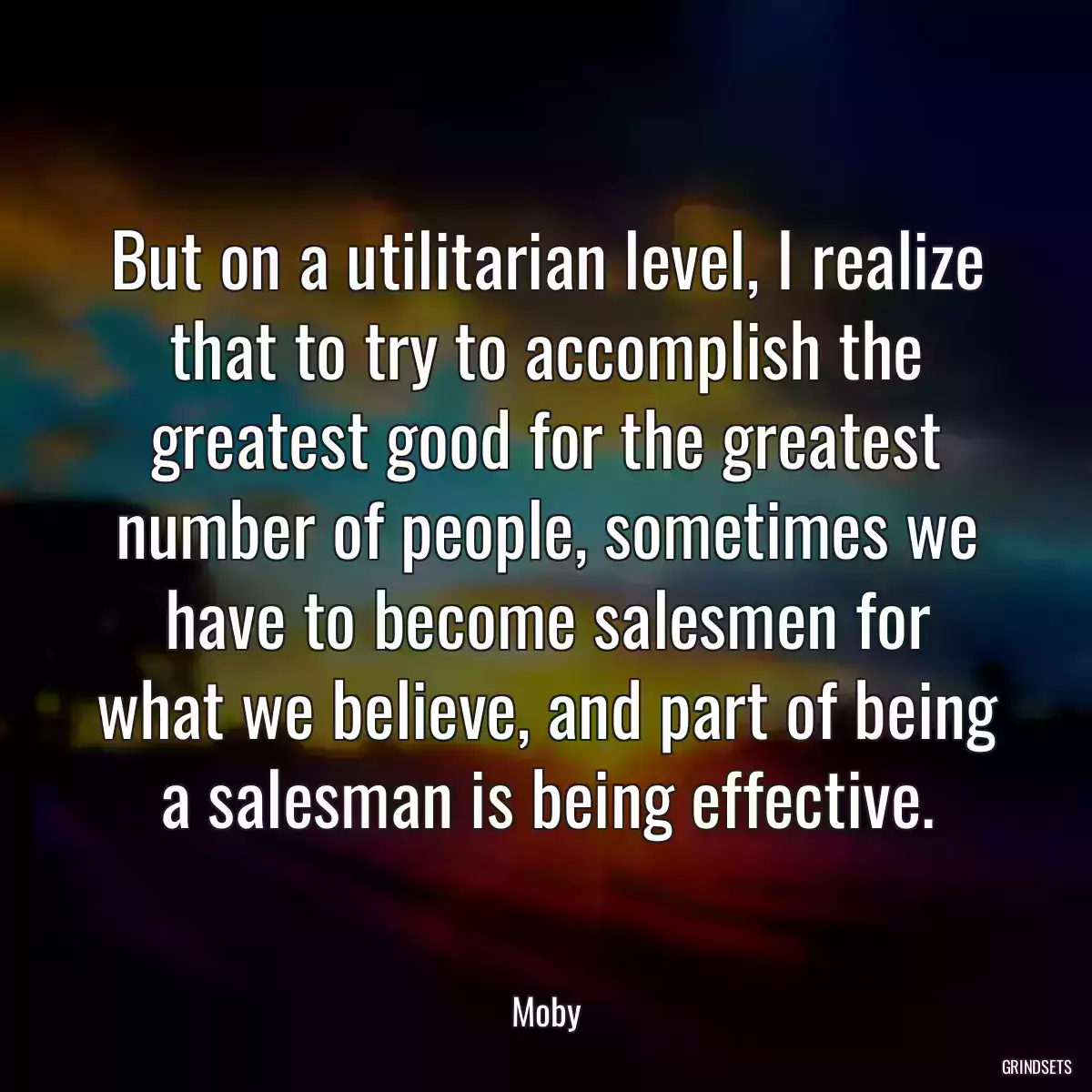 But on a utilitarian level, I realize that to try to accomplish the greatest good for the greatest number of people, sometimes we have to become salesmen for what we believe, and part of being a salesman is being effective.