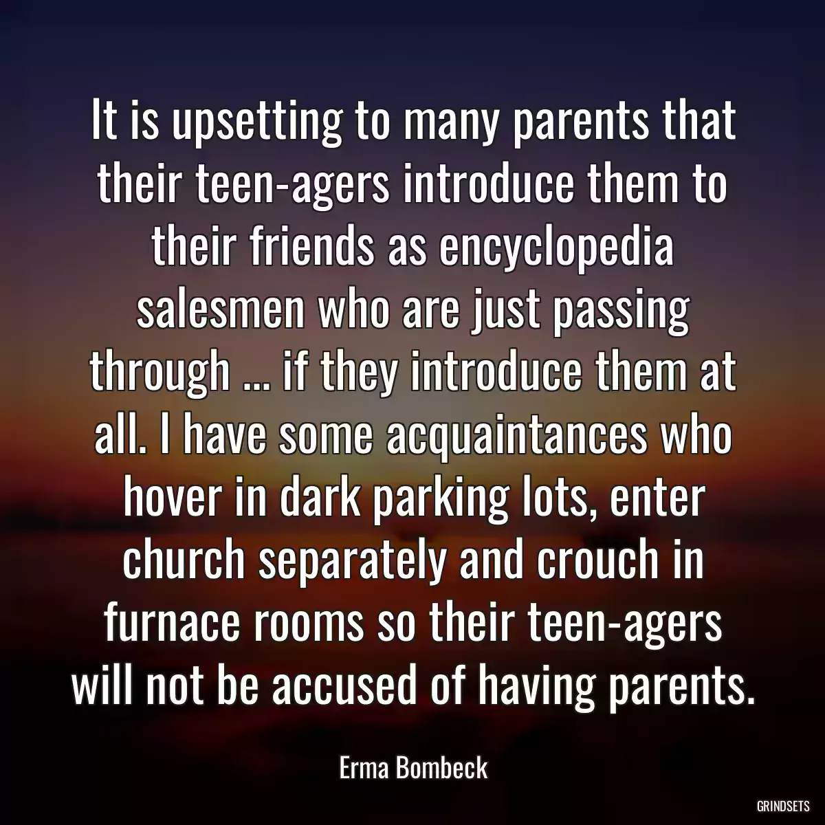 It is upsetting to many parents that their teen-agers introduce them to their friends as encyclopedia salesmen who are just passing through ... if they introduce them at all. I have some acquaintances who hover in dark parking lots, enter church separately and crouch in furnace rooms so their teen-agers will not be accused of having parents.