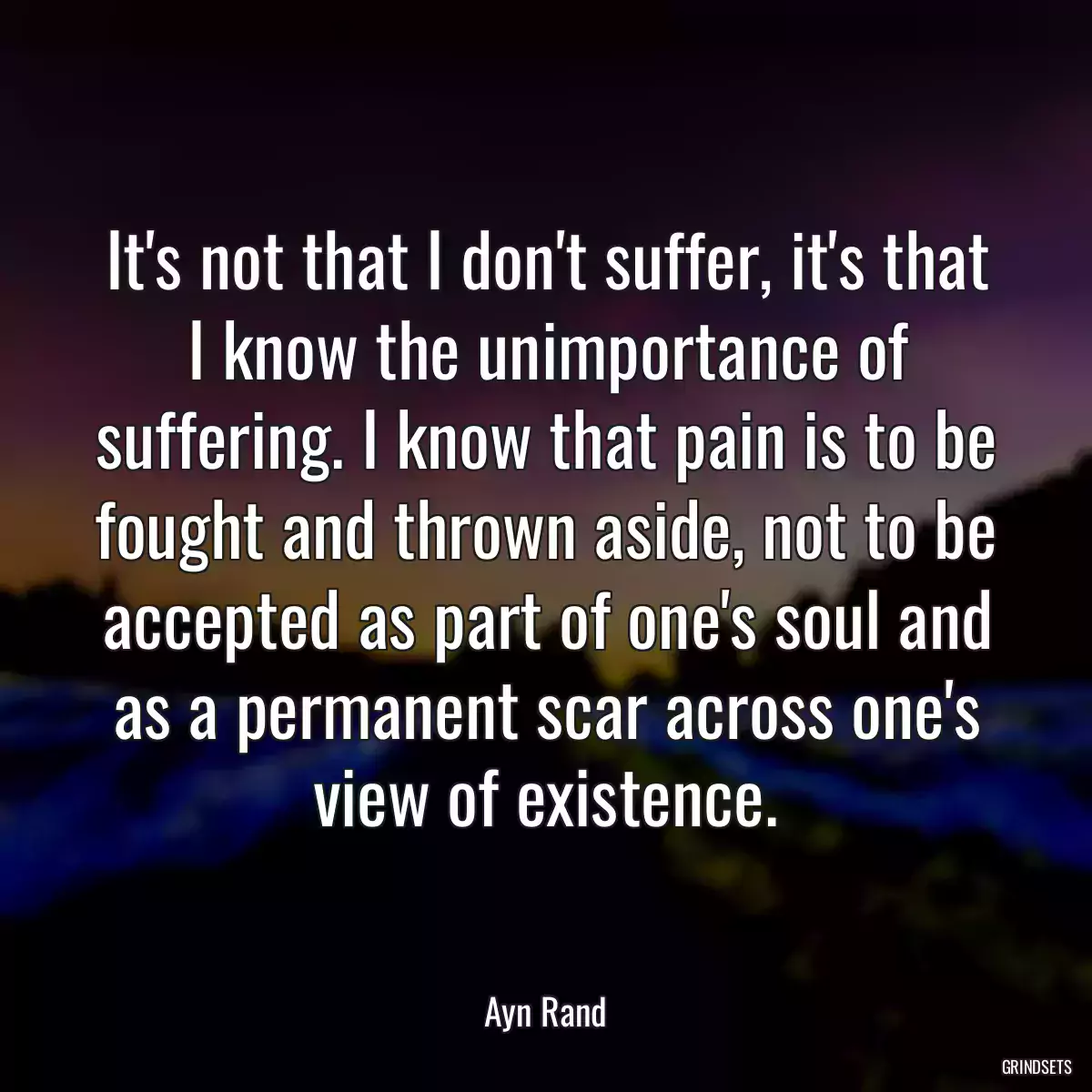 It\'s not that I don\'t suffer, it\'s that I know the unimportance of suffering. I know that pain is to be fought and thrown aside, not to be accepted as part of one\'s soul and as a permanent scar across one\'s view of existence.