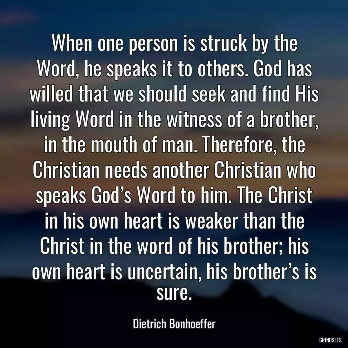 When one person is struck by the Word, he speaks it to others. God has willed that we should seek and find His living Word in the witness of a brother, in the mouth of man. Therefore, the Christian needs another Christian who speaks God’s Word to him. The Christ in his own heart is weaker than the Christ in the word of his brother; his own heart is uncertain, his brother’s is sure.