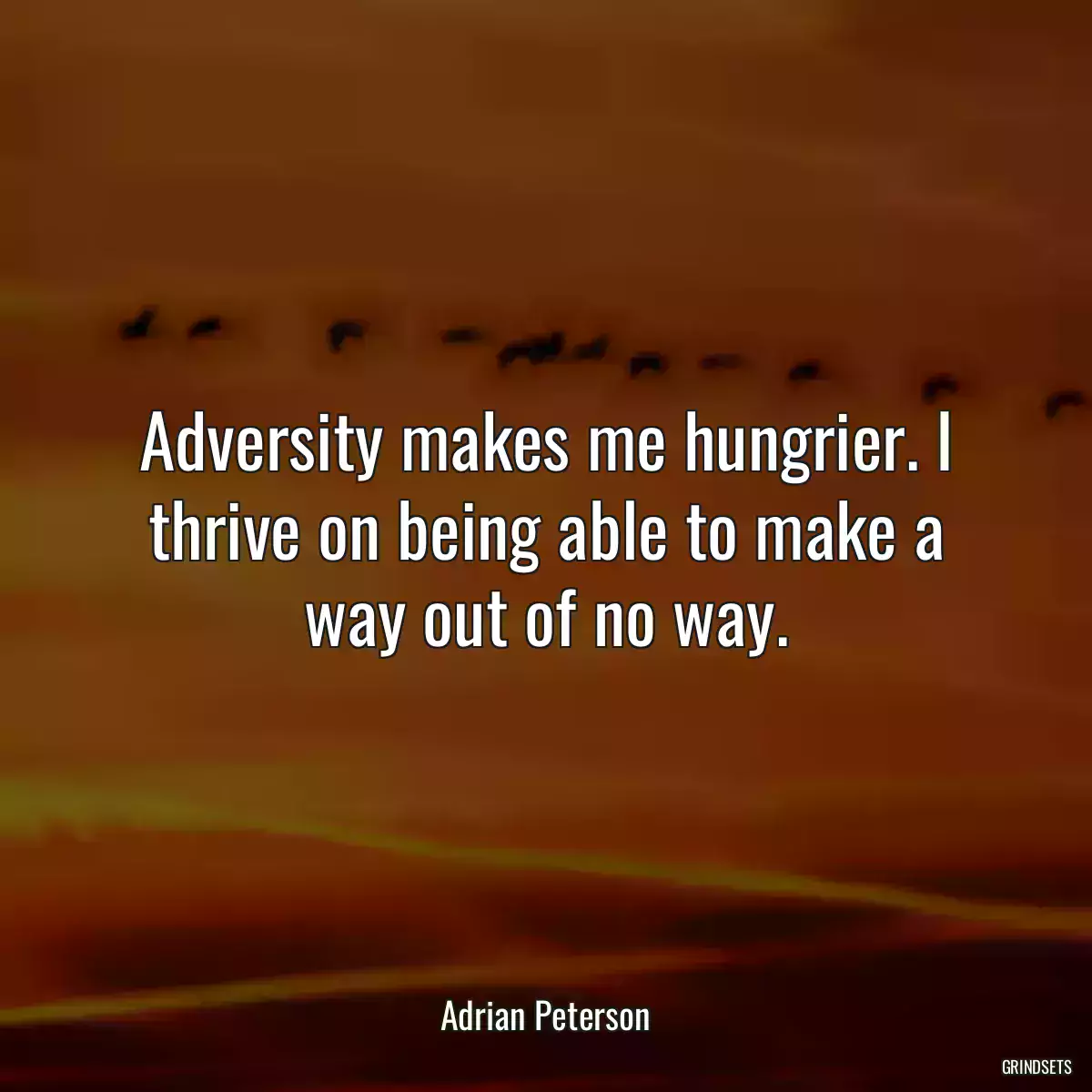 Adversity makes me hungrier. I thrive on being able to make a way out of no way.