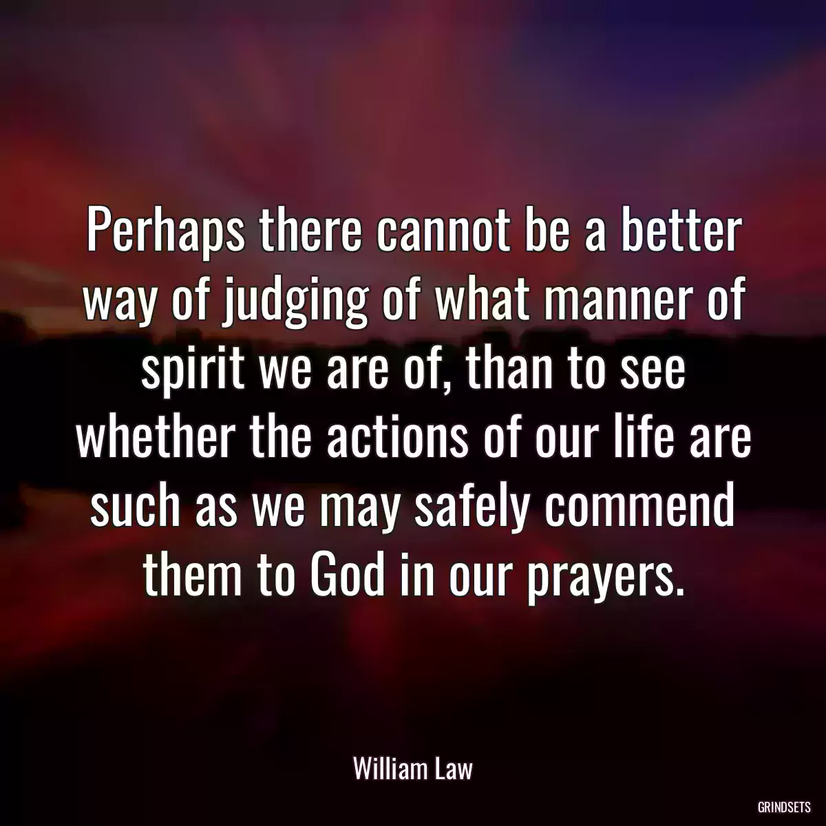 Perhaps there cannot be a better way of judging of what manner of spirit we are of, than to see whether the actions of our life are such as we may safely commend them to God in our prayers.