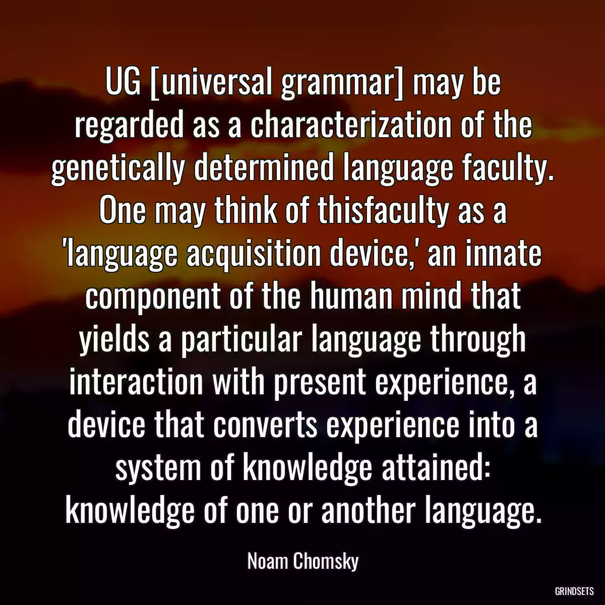 UG [universal grammar] may be regarded as a characterization of the genetically determined language faculty. One may think of thisfaculty as a \'language acquisition device,\' an innate component of the human mind that yields a particular language through interaction with present experience, a device that converts experience into a system of knowledge attained: knowledge of one or another language.