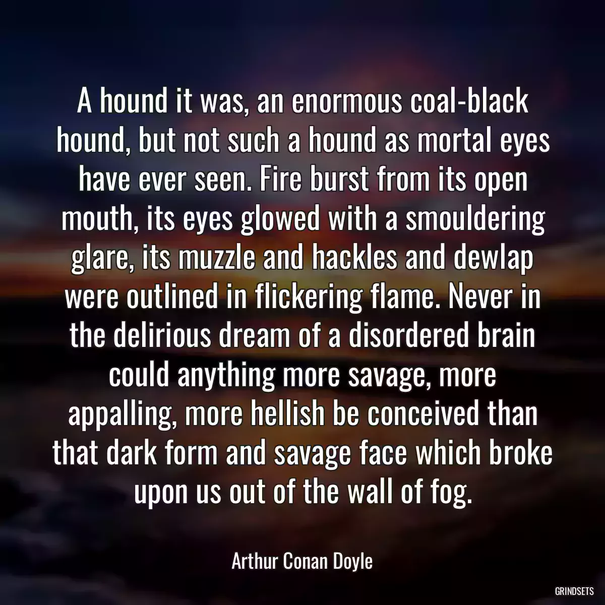 A hound it was, an enormous coal-black hound, but not such a hound as mortal eyes have ever seen. Fire burst from its open mouth, its eyes glowed with a smouldering glare, its muzzle and hackles and dewlap were outlined in flickering flame. Never in the delirious dream of a disordered brain could anything more savage, more appalling, more hellish be conceived than that dark form and savage face which broke upon us out of the wall of fog.