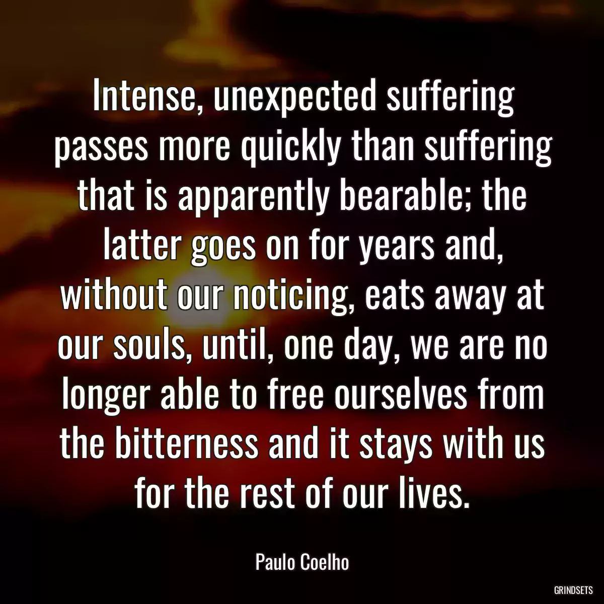 Intense, unexpected suffering passes more quickly than suffering that is apparently bearable; the latter goes on for years and, without our noticing, eats away at our souls, until, one day, we are no longer able to free ourselves from the bitterness and it stays with us for the rest of our lives.