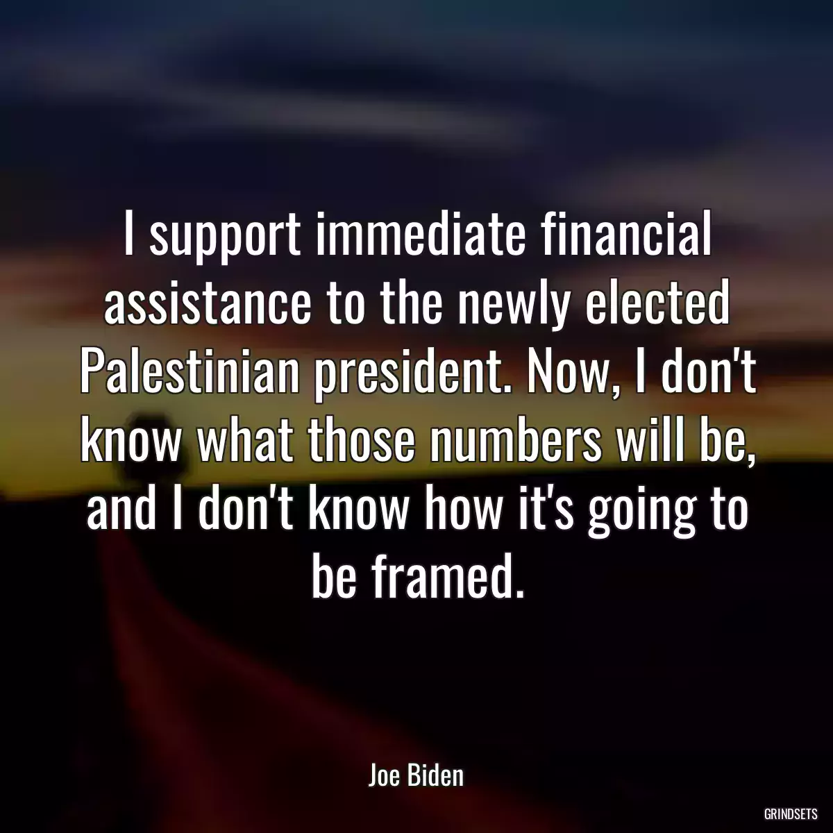 I support immediate financial assistance to the newly elected Palestinian president. Now, I don\'t know what those numbers will be, and I don\'t know how it\'s going to be framed.