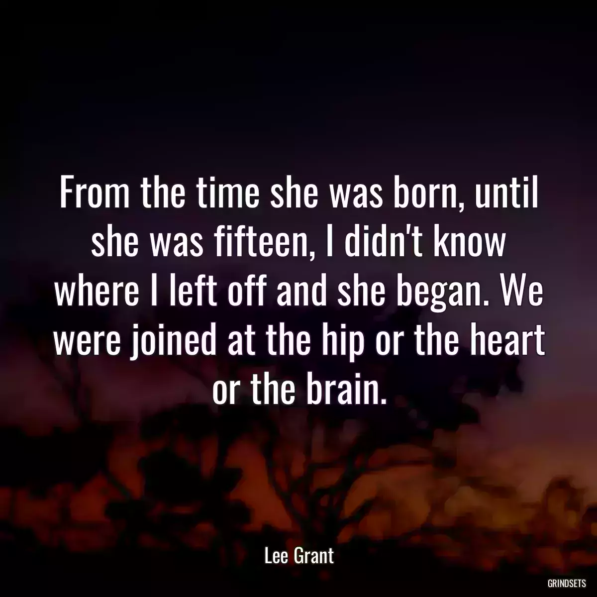 From the time she was born, until she was fifteen, I didn\'t know where I left off and she began. We were joined at the hip or the heart or the brain.