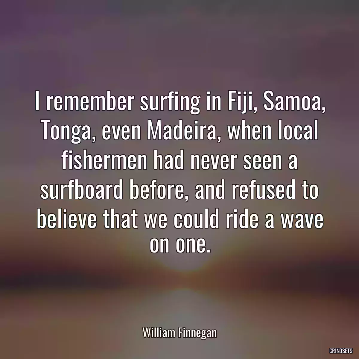 I remember surfing in Fiji, Samoa, Tonga, even Madeira, when local fishermen had never seen a surfboard before, and refused to believe that we could ride a wave on one.