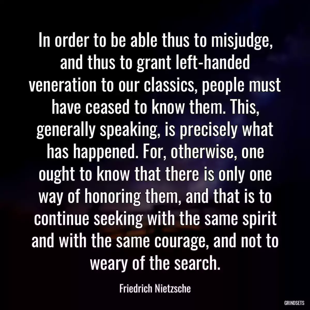 In order to be able thus to misjudge, and thus to grant left-handed veneration to our classics, people must have ceased to know them. This, generally speaking, is precisely what has happened. For, otherwise, one ought to know that there is only one way of honoring them, and that is to continue seeking with the same spirit and with the same courage, and not to weary of the search.