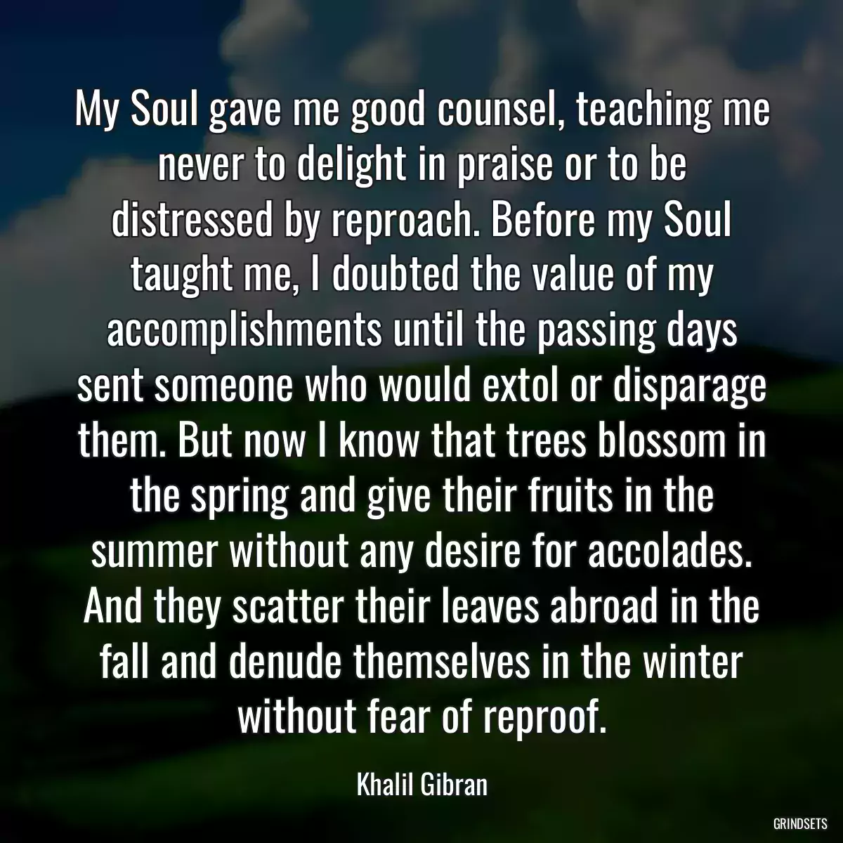 My Soul gave me good counsel, teaching me never to delight in praise or to be distressed by reproach. Before my Soul taught me, I doubted the value of my accomplishments until the passing days sent someone who would extol or disparage them. But now I know that trees blossom in the spring and give their fruits in the summer without any desire for accolades. And they scatter their leaves abroad in the fall and denude themselves in the winter without fear of reproof.