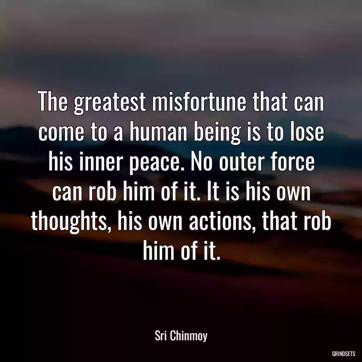 The greatest misfortune that can come to a human being is to lose his inner peace. No outer force can rob him of it. It is his own thoughts, his own actions, that rob him of it.