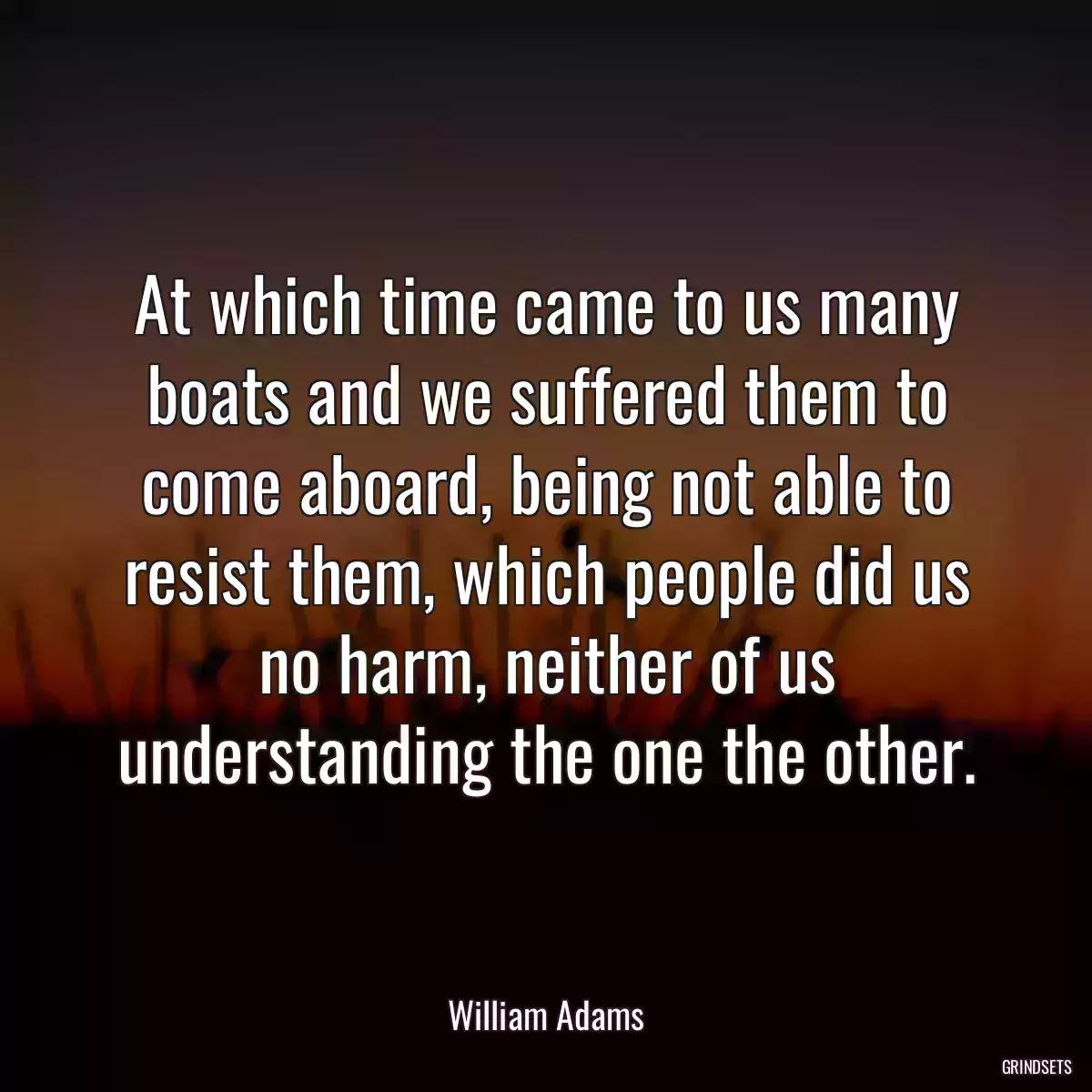 At which time came to us many boats and we suffered them to come aboard, being not able to resist them, which people did us no harm, neither of us understanding the one the other.