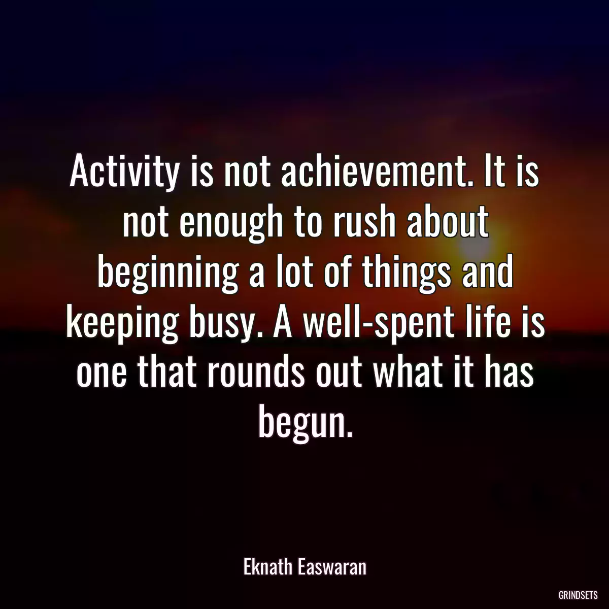 Activity is not achievement. It is not enough to rush about beginning a lot of things and keeping busy. A well-spent life is one that rounds out what it has begun.