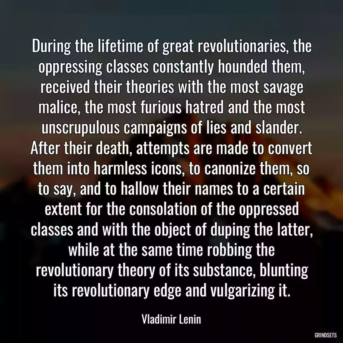 During the lifetime of great revolutionaries, the oppressing classes constantly hounded them, received their theories with the most savage malice, the most furious hatred and the most unscrupulous campaigns of lies and slander. After their death, attempts are made to convert them into harmless icons, to canonize them, so to say, and to hallow their names to a certain extent for the consolation of the oppressed classes and with the object of duping the latter, while at the same time robbing the revolutionary theory of its substance, blunting its revolutionary edge and vulgarizing it.