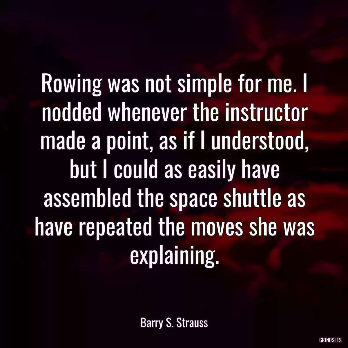 Rowing was not simple for me. I nodded whenever the instructor made a point, as if I understood, but I could as easily have assembled the space shuttle as have repeated the moves she was explaining.