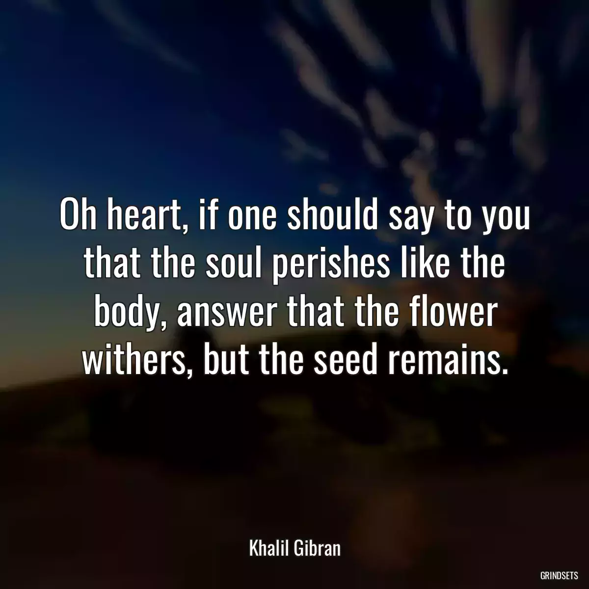 Oh heart, if one should say to you that the soul perishes like the body, answer that the flower withers, but the seed remains.