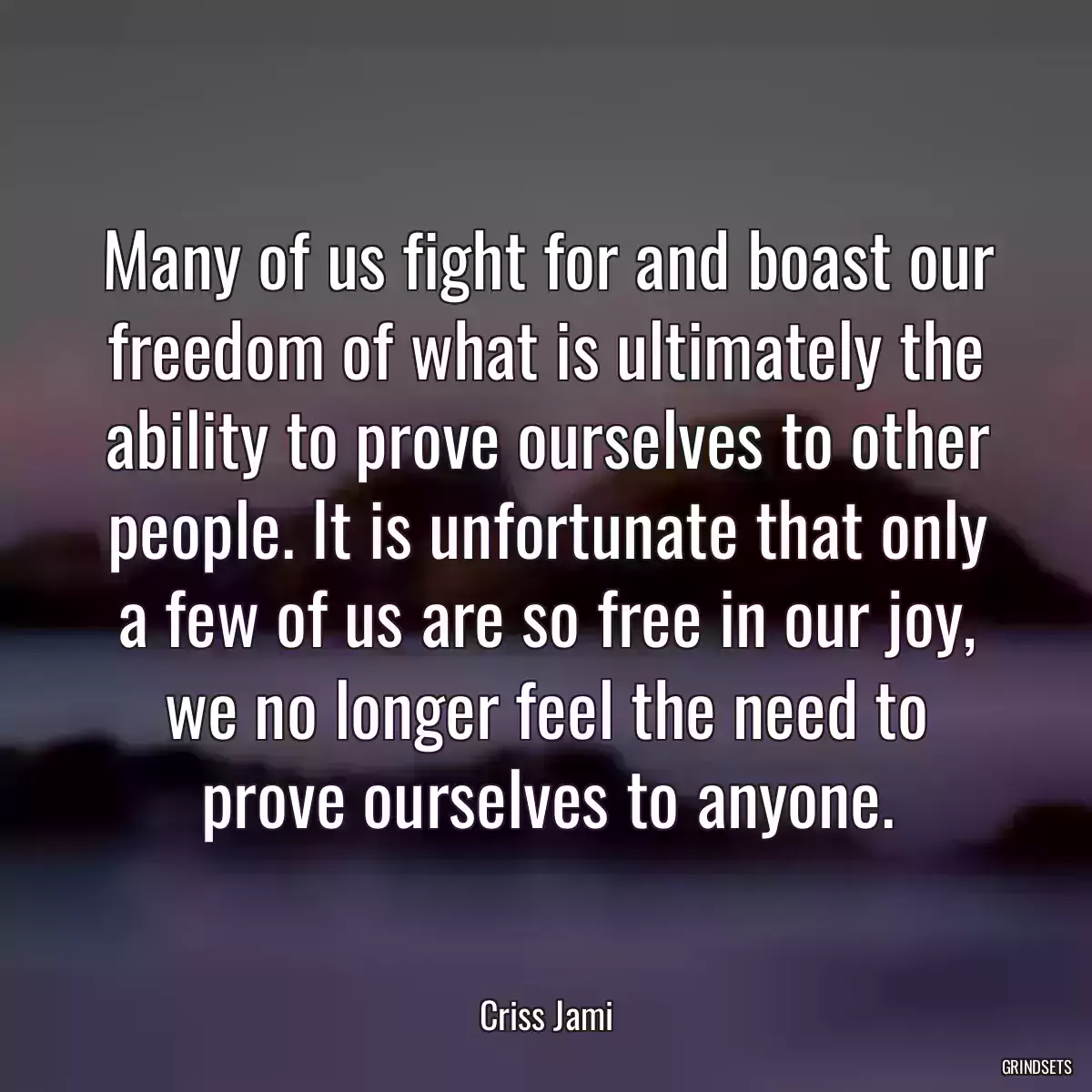 Many of us fight for and boast our freedom of what is ultimately the ability to prove ourselves to other people. It is unfortunate that only a few of us are so free in our joy, we no longer feel the need to prove ourselves to anyone.