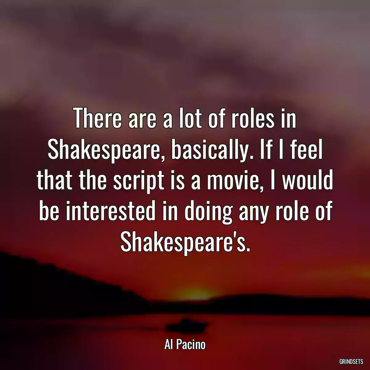 There are a lot of roles in Shakespeare, basically. If I feel that the script is a movie, I would be interested in doing any role of Shakespeare\'s.