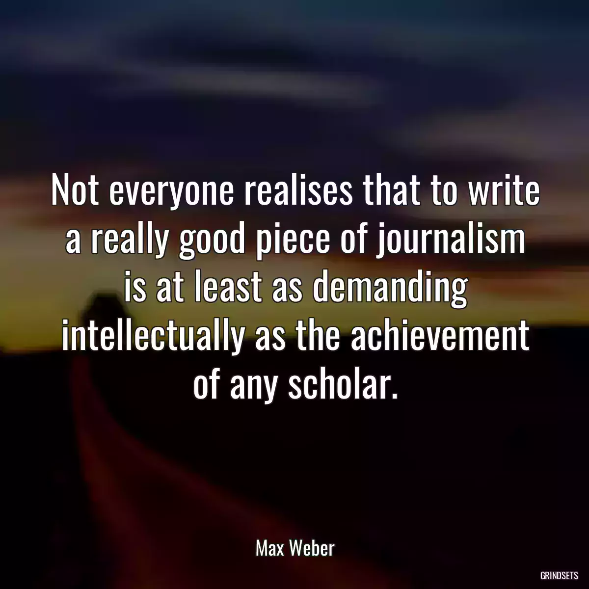 Not everyone realises that to write a really good piece of journalism is at least as demanding intellectually as the achievement of any scholar.