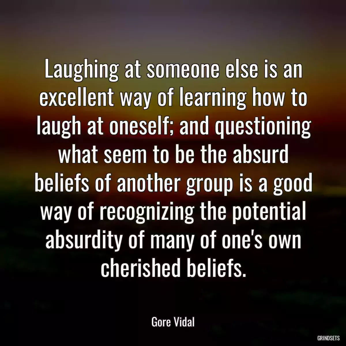 Laughing at someone else is an excellent way of learning how to laugh at oneself; and questioning what seem to be the absurd beliefs of another group is a good way of recognizing the potential absurdity of many of one\'s own cherished beliefs.