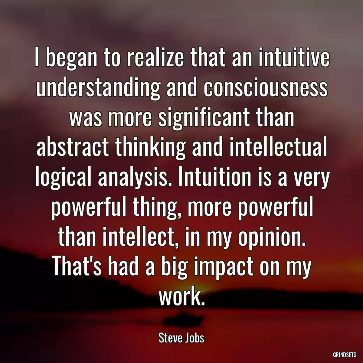 I began to realize that an intuitive understanding and consciousness was more significant than abstract thinking and intellectual logical analysis. Intuition is a very powerful thing, more powerful than intellect, in my opinion. That\'s had a big impact on my work.