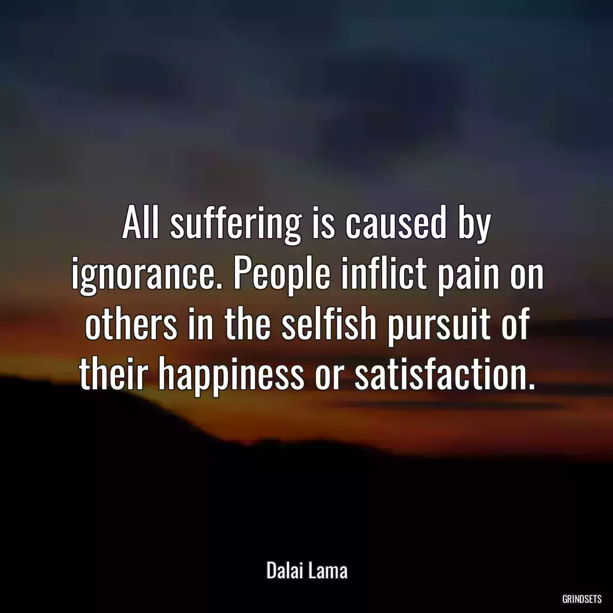 All suffering is caused by ignorance. People inflict pain on others in the selfish pursuit of their happiness or satisfaction.