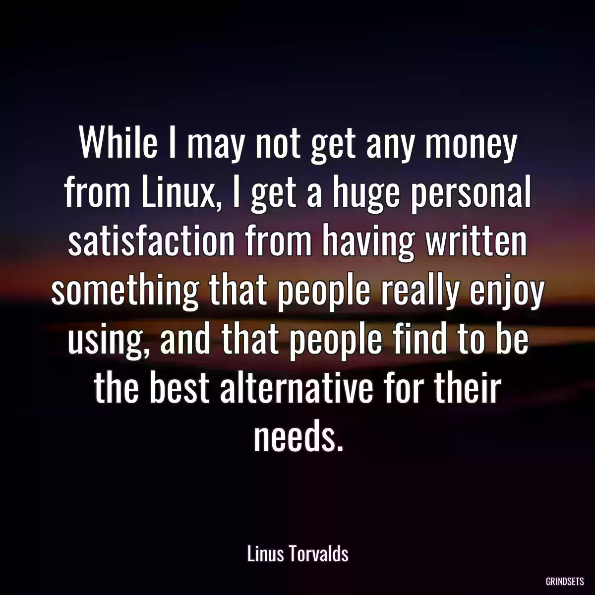 While I may not get any money from Linux, I get a huge personal satisfaction from having written something that people really enjoy using, and that people find to be the best alternative for their needs.