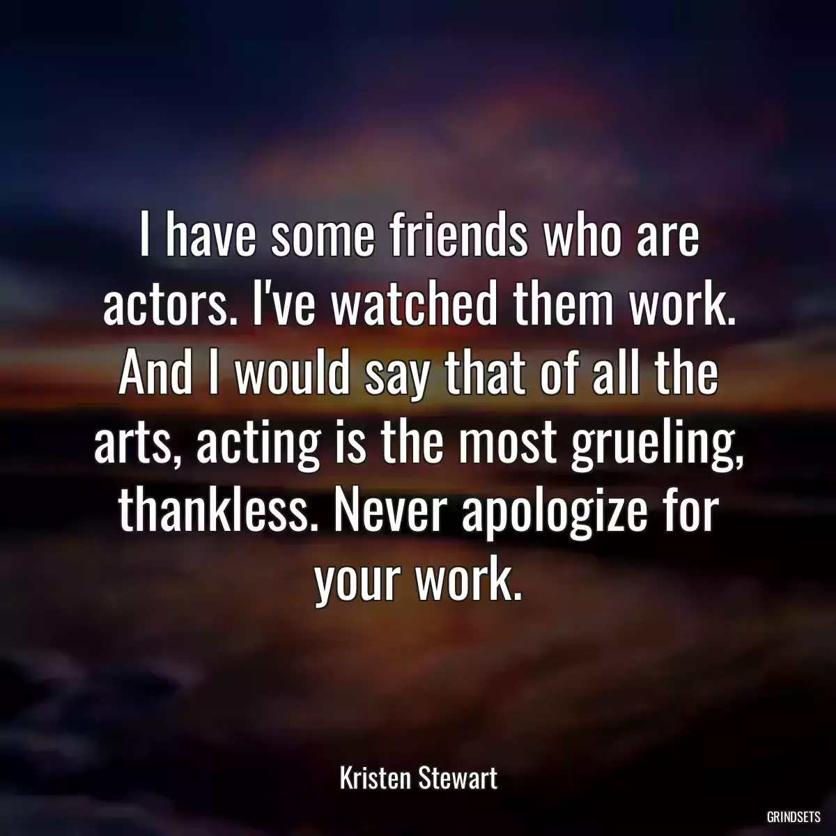 I have some friends who are actors. I\'ve watched them work. And I would say that of all the arts, acting is the most grueling, thankless. Never apologize for your work.