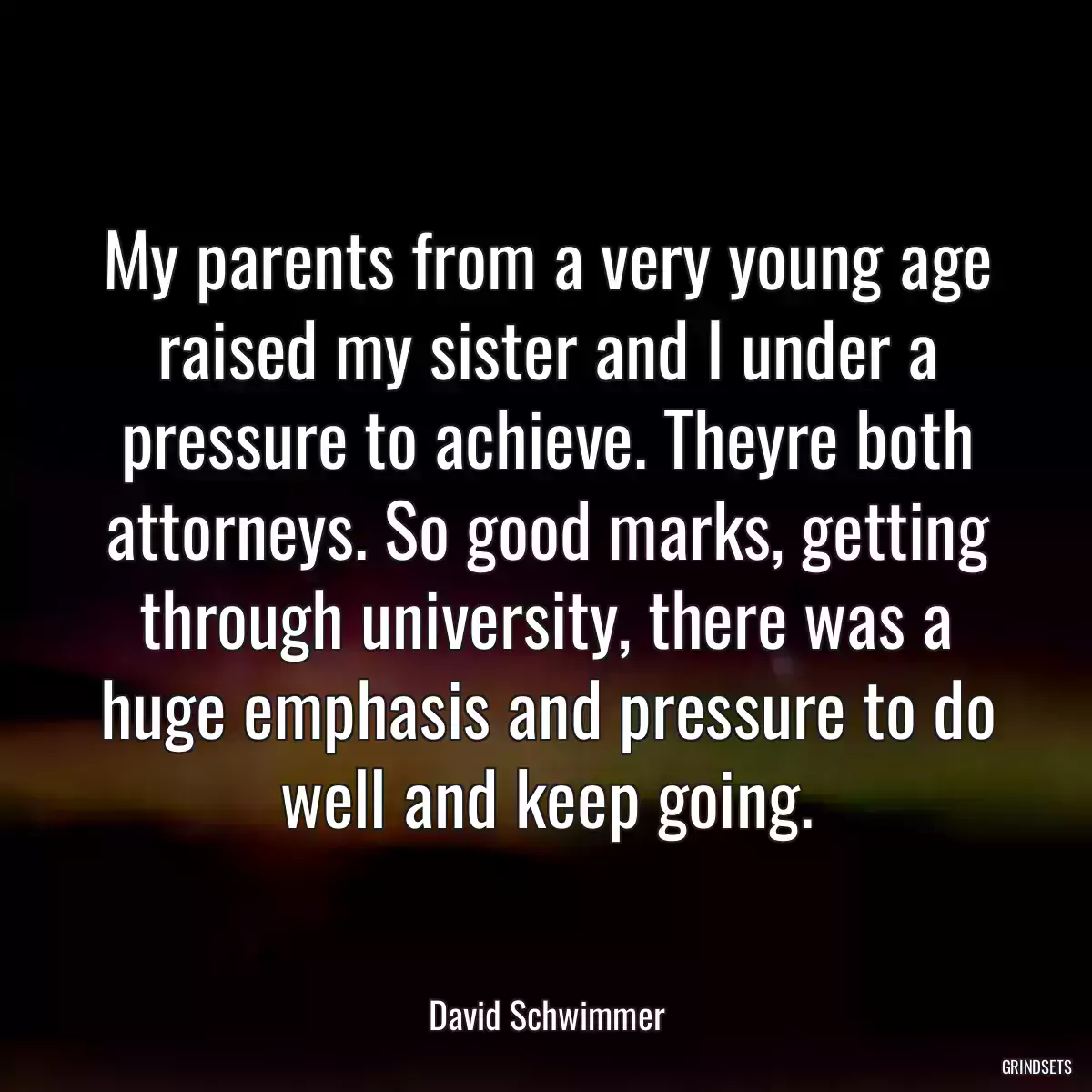 My parents from a very young age raised my sister and I under a pressure to achieve. Theyre both attorneys. So good marks, getting through university, there was a huge emphasis and pressure to do well and keep going.