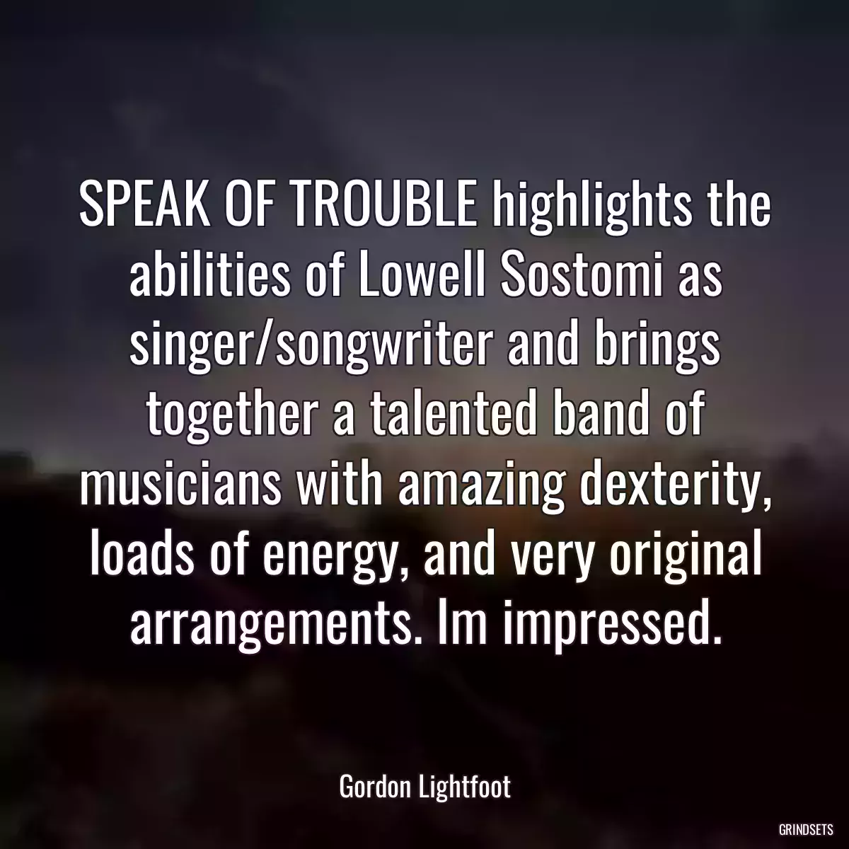 SPEAK OF TROUBLE highlights the abilities of Lowell Sostomi as singer/songwriter and brings together a talented band of musicians with amazing dexterity, loads of energy, and very original arrangements. Im impressed.