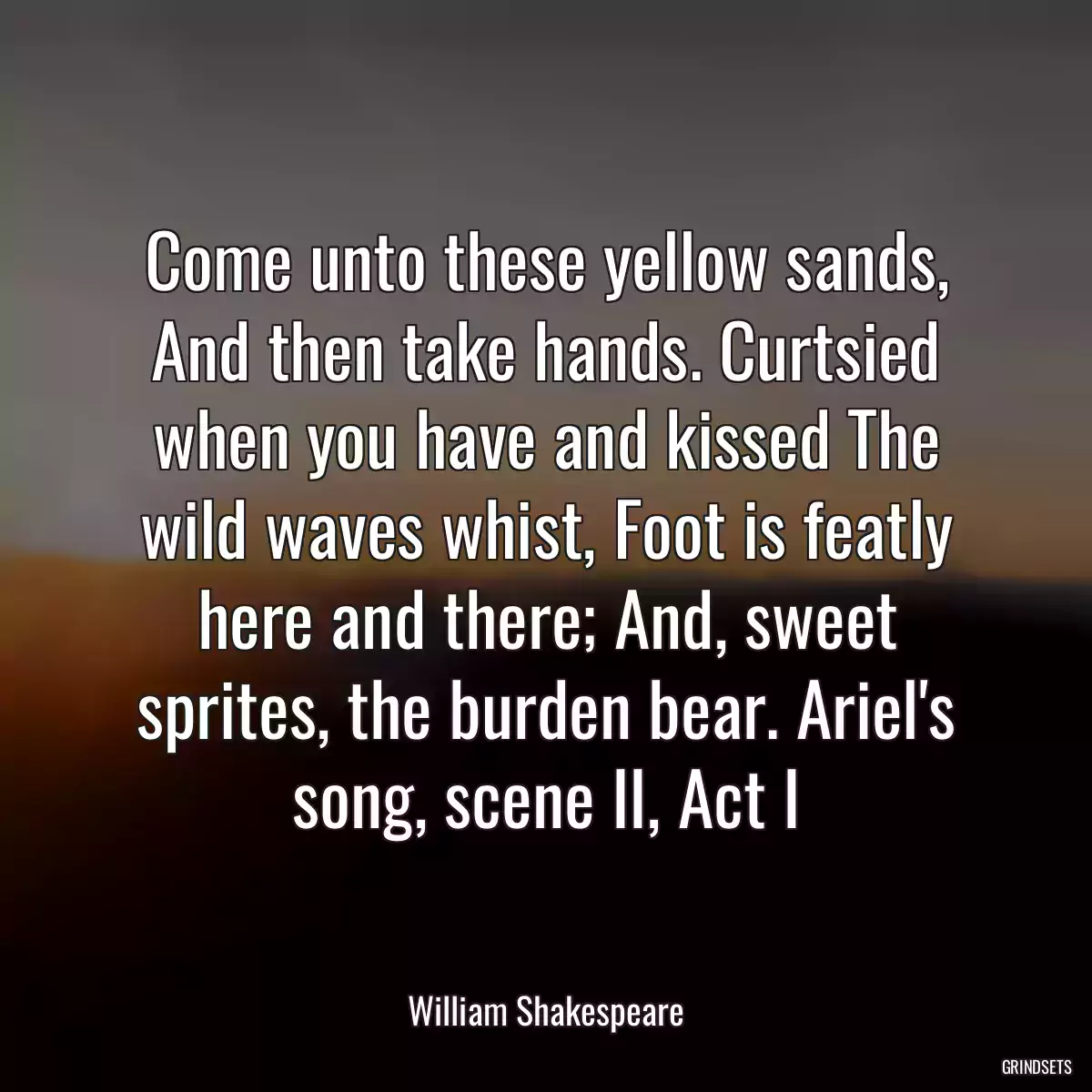 Come unto these yellow sands, And then take hands. Curtsied when you have and kissed The wild waves whist, Foot is featly here and there; And, sweet sprites, the burden bear. Ariel\'s song, scene II, Act I